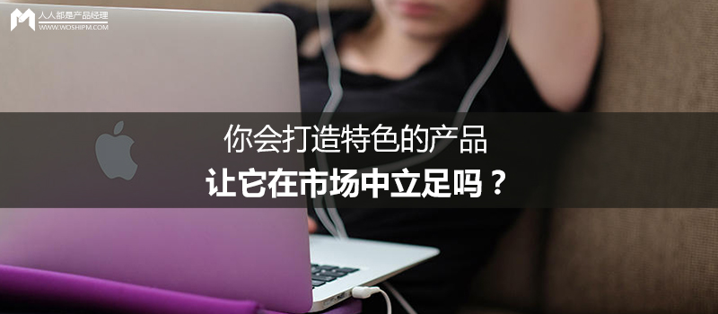 你会打造特色的产品,让它在市场中立足吗?